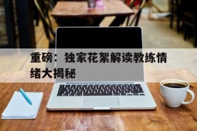 今年会-重磅：独家花絮解读教练情绪大揭秘(教练 视频)