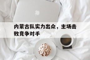 内蒙古队实力出众，主场击败竞争对手(内蒙古足球联赛)